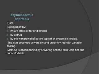 Erythrodermic
psoriasis
•Rare
•Sparked off by:
1. irritant effect of tar or dithranol
2. by a drug
3. by the withdrawal of potent topical or systemic steroids.
•The skin becomes universally and uniformly red with variable
scaling.
•Malaise is accompanied by shivering and the skin feels hot and
uncomfortable.
 