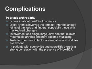 Complications
Psoriatic arthropathy
 occurs in about 5–20% of psoriatics.
 Distal arthritis involves the terminal interphalangeal
joints of the toes and fingers, especially those with
marked nail changes
 involvement of a single large joint; one that mimics
rheumatoid arthritis and may become mutilating
 Tests for rheumatoid factor are negative and nodules
are absent.
 In patients with spondylitis and sacroiliitis there is a
strong correlation with the presence of HLA-B27.
 