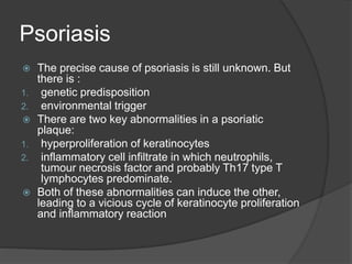 Psoriasis
 The precise cause of psoriasis is still unknown. But
there is :
1. genetic predisposition
2. environmental trigger
 There are two key abnormalities in a psoriatic
plaque:
1. hyperproliferation of keratinocytes
2. inflammatory cell infiltrate in which neutrophils,
tumour necrosis factor and probably Th17 type T
lymphocytes predominate.
 Both of these abnormalities can induce the other,
leading to a vicious cycle of keratinocyte proliferation
and inflammatory reaction
 