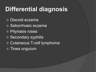 Differential diagnosis
 Discoid eczema
 Seborrhoeic eczema
 Pityriasis rosea
 Secondary syphilis
 Cutaneous T-cell lymphoma
 Tinea unguium
 