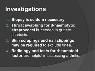 Investigations
1. Biopsy is seldom necessary
2. Throat swabbing for β-haemolytic
streptococci is needed in guttate
psoriasis.
3. Skin scrapings and nail clippings
may be required to exclude tinea.
4. Radiology and tests for rheumatoid
factor are helpful in assessing arthritis.
 