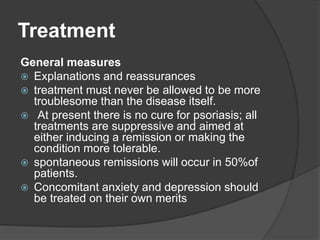 Treatment
General measures
 Explanations and reassurances
 treatment must never be allowed to be more
troublesome than the disease itself.
 At present there is no cure for psoriasis; all
treatments are suppressive and aimed at
either inducing a remission or making the
condition more tolerable.
 spontaneous remissions will occur in 50%of
patients.
 Concomitant anxiety and depression should
be treated on their own merits
 