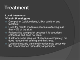 Treatment
Local treatments
Vitamin D analogues
 Calcipotriol (calcipotriene, USA), calcitriol and
tacalcitol
 Used for mild to moderate psoriasis affecting less
than 40% of the skin
 Patients like calcipotriol because it is odourless,
colourless and does not stain.
 It seldom clears plaques of psoriasis completely, but
does reduce their scaling and thickness.
 Local and usually transient irritation may occur with
the recommended twice-daily application
 