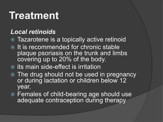 Treatment
Local retinoids
 Tazarotene is a topically active retinoid
 It is recommended for chronic stable
plaque psoriasis on the trunk and limbs
covering up to 20% of the body.
 its main side-effect is irritation
 The drug should not be used in pregnancy
or during lactation or children below 12
year.
 Females of child-bearing age should use
adequate contraception during therapy
 