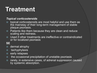 Treatment
Topical corticosteroids
 topical corticosteroids are most helpful and use them as
the mainstay of their long-term management of stable
plaque psoriasis.
 Patients like them because they are clean and reduce
scaling and redness.
 Used if other treatments are ineffective or contraindicated
or for localized psoriasis
SE
 dermal atrophy
 tachyphylaxis
 early relapses
 the occasional precipitation of unstable psoriasis
 rarely, in extensive cases, of adrenal suppression caused
by systemic absorption.
 