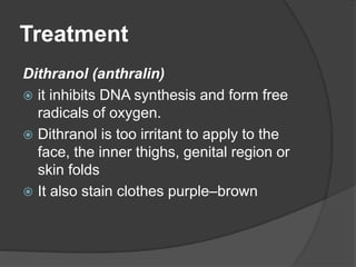 Treatment
Dithranol (anthralin)
 it inhibits DNA synthesis and form free
radicals of oxygen.
 Dithranol is too irritant to apply to the
face, the inner thighs, genital region or
skin folds
 It also stain clothes purple–brown
 