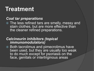 Treatment
Coal tar preparations
 The less refined tars are smelly, messy and
stain clothes, but are more effective than
the cleaner refined preparations.
Calcineurin inhibitors (topical
immunomodulators)
 Both tacrolimus and pimecrolimus have
been used, but they are usually too weak
to do much except for psoriasis on the
face, genitals or intertriginous areas
 