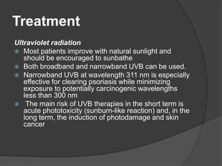 Treatment
Ultraviolet radiation
 Most patients improve with natural sunlight and
should be encouraged to sunbathe
 Both broadband and narrowband UVB can be used.
 Narrowband UVB at wavelength 311 nm is especially
effective for clearing psoriasis while minimizing
exposure to potentially carcinogenic wavelengths
less than 300 nm
 The main risk of UVB therapies in the short term is
acute phototoxicity (sunburn-like reaction) and, in the
long term, the induction of photodamage and skin
cancer
 