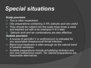 Special situations
Scalp psoriasis
 This is often recalcitrant.
 Oily preparations containing 3–6% salicylic acid are useful
 They should be rubbed into the scalp three times a week
and washed out with a tar shampoo 4–6 h later.
 Salicylic acid and tar combinations are also effective.
Guttate psoriasis
 A course of penicillin V or erythromycin is indicated for
any associated streptococcal throat infection.
 Bland local treatment is often enough as the natural trend
is towards remission.
 Suitable preparations include emulsifying ointment and
zinc and ichthammol cream. Tar–steroid preparations are
reasonable alternatives.
 