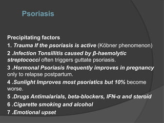 Psoriasis
Precipitating factors
1. Trauma If the psoriasis is active (Köbner phenomenon)
2 .Infection Tonsillitis caused by β-haemolytic
streptococci often triggers guttate psoriasis.
3 .Hormonal Psoriasis frequently improves in pregnancy
only to relapse postpartum.
4 .Sunlight Improves most psoriatics but 10% become
worse.
5 .Drugs Antimalarials, beta-blockers, IFN-α and steroid
6 .Cigarette smoking and alcohol
7 .Emotional upset
 