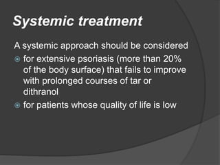 Systemic treatment
A systemic approach should be considered
 for extensive psoriasis (more than 20%
of the body surface) that fails to improve
with prolonged courses of tar or
dithranol
 for patients whose quality of life is low
 