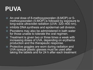 PUVA
 An oral dose of 8-methoxypsoralen (8-MOP) or 5-
methoxypsoralen (5-MOP) is followed by exposure to
long-wave ultraviolet radiation (UVA: 320–400 nm).
 inhibits DNA synthesis and epidermal cell division.
 Psoralens may also be administered in bath water
for those unable to tolerate the oral regimen.
 Treatment is given two or three times a week with
increasing doses of UVA, depending on erythema
production and the therapeutic response.
 Protective goggles are worn during radiation and
UVA opaque plastic glasses must be used after
taking the tablets and for 24 h after each treatment
 