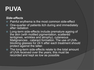 PUVA
Side-effects
 Painful erythema is the most common side-effect
 One-quarter of patients itch during and immediately
after radiation
 Long-term side-effects include premature ageing of
the skin (with mottled pigmentation, scattered
lentigines, wrinkles and atrophy), cutaneous
Malignancies , cataract formation. The use of UVA-
blocking glasses for 24 h after each treatment should
protect against the latter.
 The long-term side-effects relate to the total amount
of UVA received over the years; this must be
recorded and kept as low as possible
 