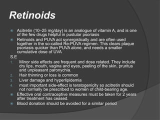 Retinoids
 Acitretin (10–25 mg/day) is an analogue of vitamin A, and is one
of the few drugs helpful in pustular psoriasis
 Retinoids and PUVA act synergistically and are often used
together in the so-called Re-PUVA regimen. This clears plaque
psoriasis quicker than PUVA alone, and needs a smaller
cumulative dose of UVA
S.E
1. Minor side effects are frequent and dose related. They include
dry lips, mouth, vagina and eyes, peeling of the skin, pruritus
and unpleasant paronychia.
2. Hair thinning or loss is common
3. Liver damage and hyperlipidemia
4. most important side-effect is teratogenicity so acitretin should
not normally be prescribed to women of child-bearing age.
 Effective oral contraceptive measures must be taken for 2 years
after treatment has ceased.
 Blood donation should be avoided for a similar period
 