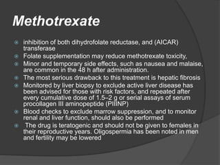 Methotrexate
 inhibition of both dihydrofolate reductase, and (AICAR)
transferase
 Folate supplementation may reduce methotrexate toxicity,
 Minor and temporary side effects, such as nausea and malaise,
are common in the 48 h after administration.
 The most serious drawback to this treatment is hepatic fibrosis
 Monitored by liver biopsy to exclude active liver disease has
been advised for those with risk factors, and repeated after
every cumulative dose of 1.5–2 g or serial assays of serum
procollagen III aminopeptide (PIIINP)
 Blood checks to exclude marrow suppression, and to monitor
renal and liver function, should also be performed
 The drug is teratogenic and should not be given to females in
their reproductive years. Oligospermia has been noted in men
and fertility may be lowered
 