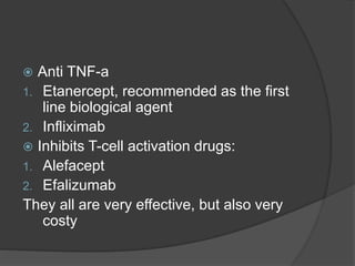  Anti TNF-a
1. Etanercept, recommended as the first
line biological agent
2. Infliximab
 Inhibits T-cell activation drugs:
1. Alefacept
2. Efalizumab
They all are very effective, but also very
costy
 