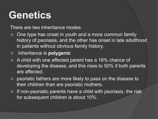 Genetics
There are two inheritance modes.
 One type has onset in youth and a more common family
history of psoriasis, and the other has onset in late adulthood
in patients without obvious family history.
 Inheritance is polygenic
 A child with one affected parent has a 16% chance of
developing the disease, and this rises to 50% if both parents
are affected.
 psoriatic fathers are more likely to pass on the disease to
their children than are psoriatic mothers.
 If non-psoriatic parents have a child with psoriasis, the risk
for subsequent children is about 10%.
 