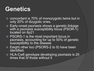Genetics
 concordant is 70% of monozygotic twins but in
only 20% of dizygotic ones.
 Early-onset psoriasis shows a genetic linkage
with a psoriasis susceptibility locus (PSOR-1)
located on 6p21
 PSORS-1 is the most important locus in
psoriasis, accounting for up to 50% of genetic
susceptibility to the disease
 Eeight other loci (PSORS-2 to 9) have been
identified.
 HLA-Cw6 genotype developing psoriasis is 20
times that of those without it
 