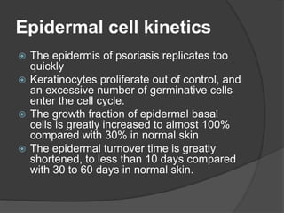 Epidermal cell kinetics
 The epidermis of psoriasis replicates too
quickly
 Keratinocytes proliferate out of control, and
an excessive number of germinative cells
enter the cell cycle.
 The growth fraction of epidermal basal
cells is greatly increased to almost 100%
compared with 30% in normal skin
 The epidermal turnover time is greatly
shortened, to less than 10 days compared
with 30 to 60 days in normal skin.
 