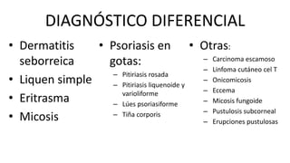 DIAGNÓSTICO DIFERENCIAL
• Dermatitis
seborreica
• Liquen simple
• Eritrasma
• Micosis
• Psoriasis en
gotas:
– Pitiriasis rosada
– Pitiriasis liquenoide y
varioliforme
– Lúes psoriasiforme
– Tiña corporis
• Otras:
– Carcinoma escamoso
– Linfoma cutáneo cel T
– Onicomicosis
– Eccema
– Micosis fungoide
– Pustulosis subcorneal
– Erupciones pustulosas
 