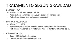 TRATAMIENTO SEGÚN GRAVEDAD
• PSORIASIS LEVE:
– Afectación ≤ 2% de la piel del cuerpo.
– Placas aisladas en rodillas, codos, cuero cabelludo, manos y pies.
– Tratamiento tópico (cremas, lociones, champús).
• PSORIASIS MODERADA:
– Afectación 2 - 10 %
– Puede aparecer en brazos, piernas, tronco, cuero cabelludo y otras áreas.
– Tratamiento de uso tópico y fototerapia. Puede incluir terapia farmacológica.
• PSORIASIS GRAVE:
– Cubre > 10% de la piel del cuerpo.
– Tratamiento con fototerapia y sistémico.
 