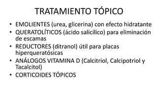 TRATAMIENTO TÓPICO
• EMOLIENTES (urea, glicerina) con efecto hidratante
• QUERATOLÍTICOS (ácido salicílico) para eliminación
de escamas
• REDUCTORES (ditranol) útil para placas
hiperqueratósicas
• ANÁLOGOS VITAMINA D (Calcitriol, Calcipotriol y
Tacalcitol)
• CORTICOIDES TÓPICOS
 