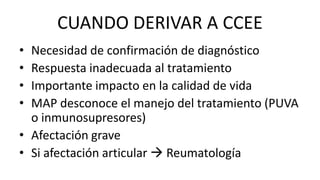 CUANDO DERIVAR A CCEE
• Necesidad de confirmación de diagnóstico
• Respuesta inadecuada al tratamiento
• Importante impacto en la calidad de vida
• MAP desconoce el manejo del tratamiento (PUVA
o inmunosupresores)
• Afectación grave
• Si afectación articular  Reumatología
 