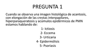 PREGUNTA 1
Cuando se observa una imagen histológica de acantosis,
con elongación de las crestas interpapilares,
hiperparaqueratosis y acúmulos epidérmicos de PMN
estamos hablando de:
1- Ictiosis
2- Eccema
3- Urticaria
4- Epidermólisis
5- Psoriasis
 