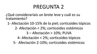 PREGUNTA 2
¿Qué consideraríais un brote leve y cuál es su
tratamiento?
1- Afectación 10-15% de la piel; corticoides tópicos
2- Afectación < 2%; corticoides sistémicos
3 – Afectación > 10%; PUVA
4- Afectación < 2%; corticoides tópicos
5- Afectación 2-10%; corticoides sistémicos
 