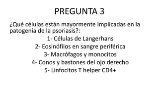 PREGUNTA 3
¿Qué células están mayormente implicadas en la
patogenia de la psoriasis?:
1- Células de Langerhans
2- Eosinófilos en sangre periférica
3- Macrófagos y monocitos
4- Conos y bastones del ojo derecho
5- Linfocitos T helper CD4+
 