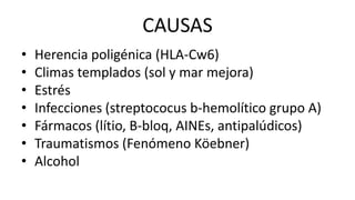 CAUSAS
• Herencia poligénica (HLA-Cw6)
• Climas templados (sol y mar mejora)
• Estrés
• Infecciones (streptococus b-hemolítico grupo A)
• Fármacos (lítio, B-bloq, AINEs, antipalúdicos)
• Traumatismos (Fenómeno Köebner)
• Alcohol
 