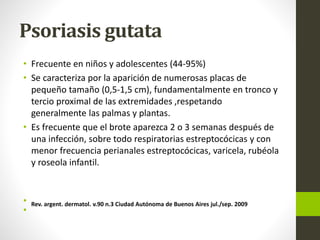 Psoriasis gutata
• Frecuente en niños y adolescentes (44-95%)
• Se caracteriza por la aparición de numerosas placas de
pequeño tamaño (0,5-1,5 cm), fundamentalmente en tronco y
tercio proximal de las extremidades ,respetando
generalmente las palmas y plantas.
• Es frecuente que el brote aparezca 2 o 3 semanas después de
una infección, sobre todo respiratorias estreptocócicas y con
menor frecuencia perianales estreptocócicas, varicela, rubéola
y roseola infantil.
• Rev. argent. dermatol. v.90 n.3 Ciudad Autónoma de Buenos Aires jul./sep. 2009
•
 