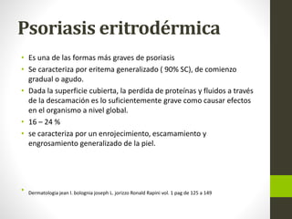 Psoriasis eritrodérmica
• Es una de las formas más graves de psoriasis
• Se caracteriza por eritema generalizado ( 90% SC), de comienzo
gradual o agudo.
• Dada la superficie cubierta, la perdida de proteínas y fluidos a través
de la descamación es lo suficientemente grave como causar efectos
en el organismo a nivel global.
• 16 – 24 %
• se caracteriza por un enrojecimiento, escamamiento y
engrosamiento generalizado de la piel.
• Dermatologia jean l. bolognia joseph L. jorizzo Ronald Rapini vol. 1 pag de 125 a 149
 
