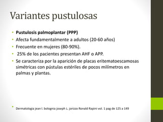 Variantes pustulosas
• Pustulosis palmoplantar (PPP)
• Afecta fundamentalmente a adultos (20-60 años)
• Frecuente en mujeres (80-90%).
• 25% de los pacientes presentan AHF o APP.
• Se caracteriza por la aparición de placas eritematoescamosas
simétricas con pústulas estériles de pocos milímetros en
palmas y plantas.
• Dermatologia jean l. bolognia joseph L. jorizzo Ronald Rapini vol. 1 pag de 125 a 149
 