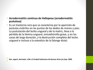 • Acrodermatitis continua de Hallopeau (acrodermatitis
pustulosa)
• Es un trastorno raro que se caracteriza por la aparición de
pústulas estériles en las puntas de los dedos de manos y pies.
La pustulación del lecho ungueal y de la matriz, lleva a la
pérdida de la lámina ungueal, onicodistrofia grave, y en los
casos de larga duración, a la destrucción completa del lecho
ungueal e incluso a la osteolisis de la falange distal.
• Rev. argent. dermatol. v.90 n.3 Ciudad Autónoma de Buenos Aires jul./sep. 2009
•
 