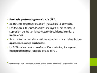 • Psoriasis pustulosa generalizada (PPG)
• Se trata de una manifestación inusual de la psoriasis.
• Los factores desencadenantes incluyen el embarazo, la
supresión del tratamiento esteroideo, hipocalcemia, e
infecciones.
• Se caracteriza por placas eritematoedematosas sobre la que
aparecen lesiones pustulosas.
• La PPG suele cursar con afectación sistémica, incluyendo
hipoalbuminemia, ictericia o fallo renal.
• Dermatologia jean l. bolognia joseph L. jorizzo Ronald Rapini vol. 1 pag de 125 a 149
 