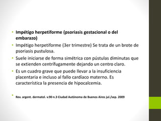 • Impétigo herpetiforme (psoriasis gestacional o del
embarazo)
• Impétigo herpetiforme (3er trimestre) Se trata de un brote de
psoriasis pustulosa.
• Suele iniciarse de forma simétrica con pústulas diminutas que
se extienden centrífugamente dejando un centro claro.
• Es un cuadro grave que puede llevar a la insuficiencia
placentaria e incluso al fallo cardíaco materno. Es
característica la presencia de hipocalcemia.
• Rev. argent. dermatol. v.90 n.3 Ciudad Autónoma de Buenos Aires jul./sep. 2009
 
