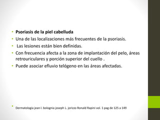 • Psoriasis de la piel cabelluda
• Una de las localizaciones más frecuentes de la psoriasis.
• Las lesiones están bien definidas.
• Con frecuencia afecta a la zona de implantación del pelo, áreas
retrouriculares y porción superior del cuello .
• Puede asociar efluvio telógeno en las áreas afectadas.
• Dermatologia jean l. bolognia joseph L. jorizzo Ronald Rapini vol. 1 pag de 125 a 149
 