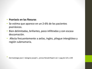 • Psoriasis en las flexuras
• Se estima que aparece en un 2-6% de los pacientes
psoriásicos.
• Bien delimitadas, brillantes, poco infiltradas y con escasa
descamación.
• Afecta frecuentemente a axilas, ingles, pliegue interglúteo y
región submamaria.
• Dermatologia jean l. bolognia joseph L. jorizzo Ronald Rapini vol. 1 pag de 125 a 149
 