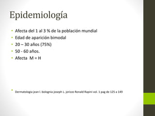 Epidemiología
• Afecta del 1 al 3 % de la población mundial
• Edad de aparición bimodal
• 20 – 30 años (75%)
• 50 - 60 años.
• Afecta M = H
• Dermatologia jean l. bolognia joseph L. jorizzo Ronald Rapini vol. 1 pag de 125 a 149
 