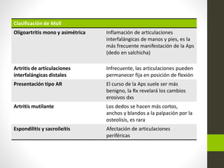 Clasificación de Moll
Oligoartritis mono y asimétrica Inflamación de articulaciones
interfalángicas de manos y pies, es la
más frecuente manifestación de la Aps
(dedo en salchicha)
Artritis de articulaciones
interfalángicas distales
Infrecuente, las articulaciones pueden
permanecer fija en posición de flexión
Presentación tipo AR El curso de la Aps suele ser más
benigno, la Rx revelará los cambios
erosivos dxs
Artritis mutilante Los dedos se hacen más cortos,
anchos y blandos a la palpación por la
osteolisis, es rara
Espondilitis y sacroileítis Afectación de articulaciones
periféricas
 