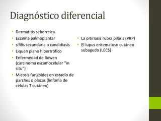 Diagnóstico diferencial
• Dermatitis seborreica
• Eccema palmoplantar
• sífilis secundaria o candidiasis
• Liquen plano hipertrófico
• Enfermedad de Bowen
(carcinoma escamocelular “in
situ”)
• Micosis fungoides en estadío de
parches o placas (linfoma de
células T cutáneo)
• La pitiriasis rubra pilaris (PRP)
• El lupus eritematoso cutáneo
subagudo (LECS)
 