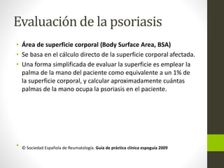 Evaluación de la psoriasis
• Área de superficie corporal (Body Surface Area, BSA)
• Se basa en el cálculo directo de la superficie corporal afectada.
• Una forma simplificada de evaluar la superficie es emplear la
palma de la mano del paciente como equivalente a un 1% de
la superficie corporal, y calcular aproximadamente cuántas
palmas de la mano ocupa la psoriasis en el paciente.
• © Sociedad Española de Reumatología. Guía de práctica clínica espoguía 2009
 