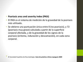 • Psoriasis area and severity index (PASI)
• El PASI es el sistema de medición de la gravedad de la psoriasis
más utilizado.
• Se obtiene una puntuación única entre 0 (no psoriasis), y 72
(psoriasis muy grave) calculada a partir de la superficie
corporal afectada, y de la gravedad de los signos de la
psoriasis (eritema, induración y descamación), en cada zona
corporal.
• © Sociedad Española de Reumatología. Guía de práctica clínica espoguía 2009
 