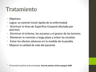 Tratamiento
• Objetivos
• Lograr un control inicial rápido de la enfermedad
• Disminuir el Area de Superficie Corporal afectada por
psoriasis
• Disminuir el eritema, las escamas y el grosor de las lesiones
• Mantener la remisión a largo plazo y evitar las recaídas
• Evitar los efectos adversos en la medida de lo posible
• Mejorar la calidad de vida del paciente
• © Sociedad Española de Reumatología. Guía de práctica clínica espoguía 2009
 