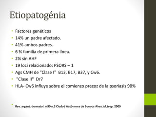Etiopatogénia
• Factores genéticos
• 14% un padre afectado.
• 41% ambos padres.
• 6 % familia de primera línea.
• 2% sin AHF
• 19 loci relacionado: PSORS – 1
• Ags CMH de "Clase I" B13, B17, B37, y Cw6.
• "Clase II" Dr7
• HLA- Cw6 influye sobre el comienzo precoz de la psoriasis 90%
• Rev. argent. dermatol. v.90 n.3 Ciudad Autónoma de Buenos Aires jul./sep. 2009
 