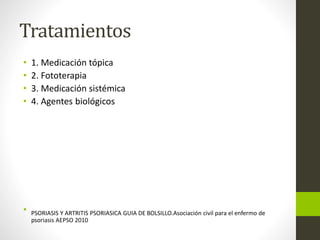Tratamientos
• 1. Medicación tópica
• 2. Fototerapia
• 3. Medicación sistémica
• 4. Agentes biológicos
• PSORIASIS Y ARTRITIS PSORIASICA GUIA DE BOLSILLO.Asociación civil para el enfermo de
psoriasis AEPSO 2010
 