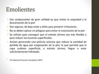Emolientes
• Son coadyuvantes de gran utilidad ya que evitan la sequedad y la
descamación de la piel
• Son seguros, de bajo coste y útiles para prevenir irritaciones.
• No se deben aplicar en pliegues para evitar la maceración de la piel
• Se utilizan para conseguir que el estrato córneo sea más flexible y
para reducir las escamas superficiales.
• Actúan generando una película oclusiva que reduce la cantidad de
pérdida de agua por evaporación de la piel, lo que permite que la
capa cutánea superficial, o estrato córneo, llegue a estar
suficientemente hidratada.
• The National Psoriasis Foundation (NPF)
 