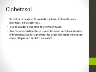 Clobetasol
• Se utiliza para aliviar las manifestaciones inflamatorias y
pruríticas de las psoriasis.
• Puede ayudar a suprimir al sistema inmune.
• La crema normalmente se usa en las áreas sensibles durante
el brote para ayudar a proteger las áreas delicadas del cuerpo
como pliegues en la piel o en la cara.
 