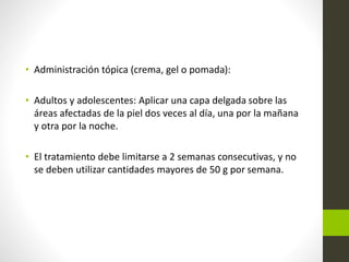 • Administración tópica (crema, gel o pomada):
• Adultos y adolescentes: Aplicar una capa delgada sobre las
áreas afectadas de la piel dos veces al día, una por la mañana
y otra por la noche.
• El tratamiento debe limitarse a 2 semanas consecutivas, y no
se deben utilizar cantidades mayores de 50 g por semana.
 